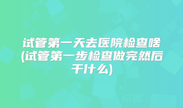 试管第一天去医院检查啥(试管第一步检查做完然后干什么)
