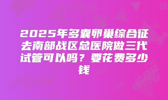 2025年多囊卵巢综合征去南部战区总医院做三代试管可以吗?要花费多少钱