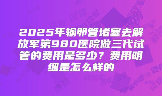 2025年输卵管堵塞去解放军第980医院做三代试管的费用是多少?费用明细是怎么样的