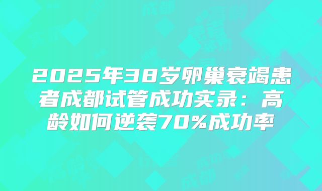 2025年38岁卵巢衰竭患者成都试管成功实录：高龄如何逆袭70%成功率