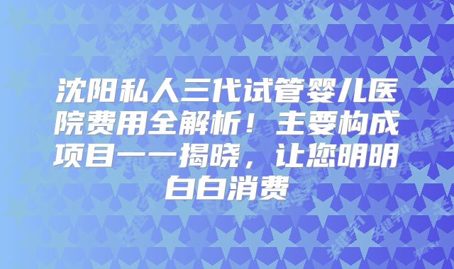 沈阳私人三代试管婴儿医院费用全解析!主要构成项目一一揭晓,让您明明白白消费