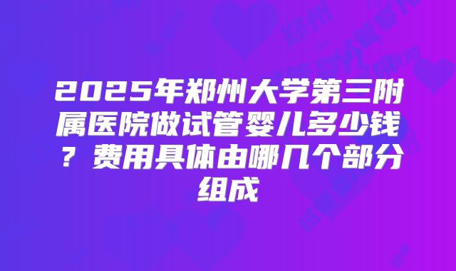 2025年郑州大学第三附属医院做试管婴儿多少钱？费用具体由哪几个部分组成
