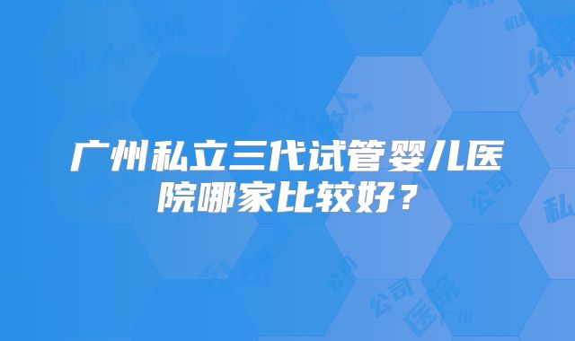 广州私立三代试管婴儿医院哪家比较好？