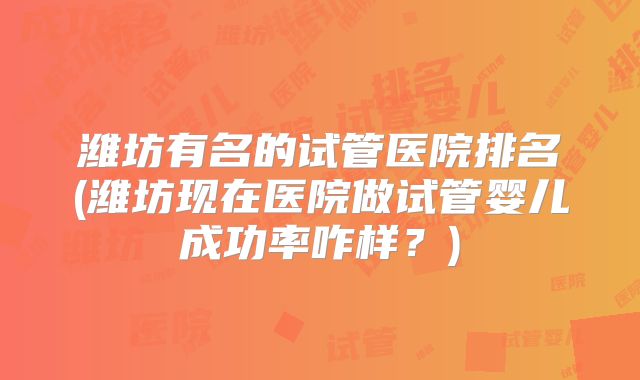 潍坊有名的试管医院排名(潍坊现在医院做试管婴儿成功率咋样？)
