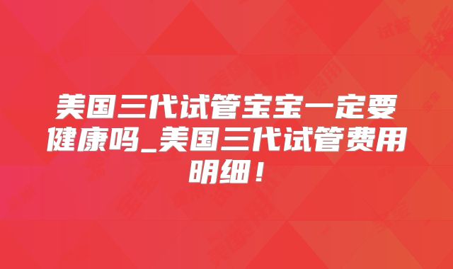 美国三代试管宝宝一定要健康吗_美国三代试管费用明细！