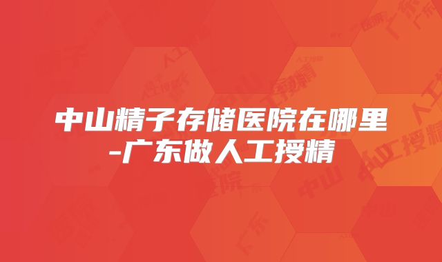 中山精子存储医院在哪里-广东做人工授精