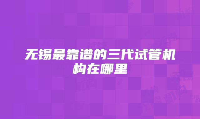 无锡最靠谱的三代试管机构在哪里