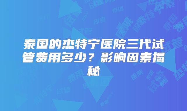 泰国的杰特宁医院三代试管费用多少？影响因素揭秘