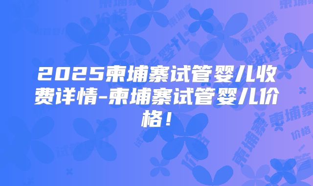 2025柬埔寨试管婴儿收费详情-柬埔寨试管婴儿价格!