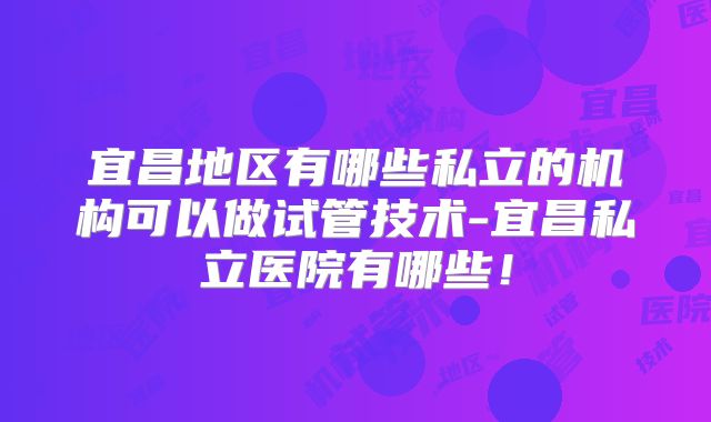 宜昌地区有哪些私立的机构可以做试管技术-宜昌私立医院有哪些！