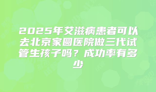 2025年艾滋病患者可以去北京家圆医院做三代试管生孩子吗？成功率有多少