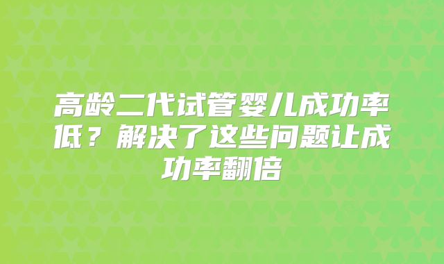 高龄二代试管婴儿成功率低?解决了这些问题让成功率翻倍