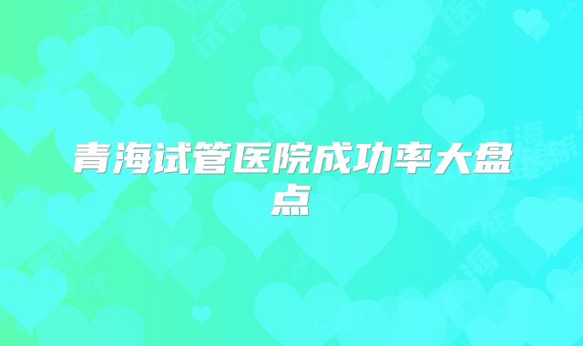 青海试管医院成功率大盘点