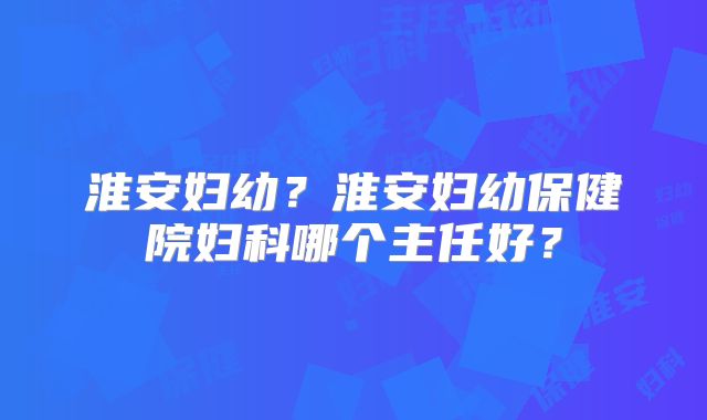 淮安妇幼？淮安妇幼保健院妇科哪个主任好？