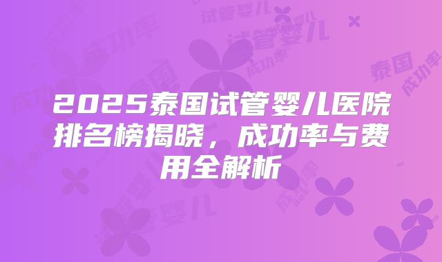 2025泰国试管婴儿医院排名榜揭晓，成功率与费用全解析