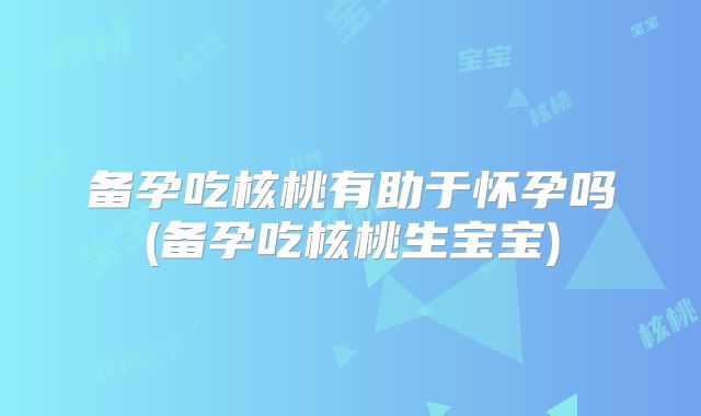 备孕吃核桃有助于怀孕吗(备孕吃核桃生宝宝)