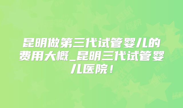 昆明做第三代试管婴儿的费用大概_昆明三代试管婴儿医院！