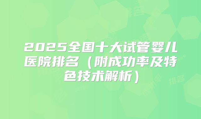 2025全国十大试管婴儿医院排名(附成功率及特色技术解析)