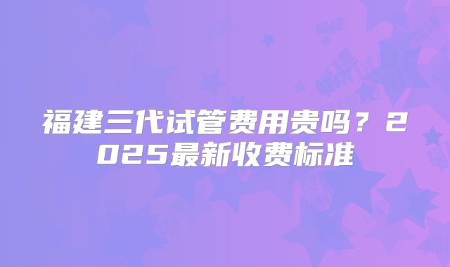 福建三代试管费用贵吗？2025最新收费标准