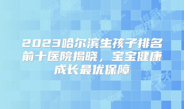 2023哈尔滨生孩子排名前十医院揭晓,宝宝健康成长最优保障