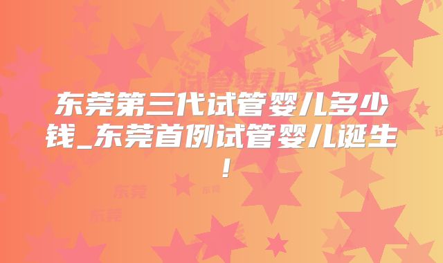 东莞第三代试管婴儿多少钱_东莞首例试管婴儿诞生！