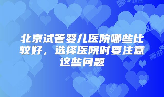 北京试管婴儿医院哪些比较好，选择医院时要注意这些问题