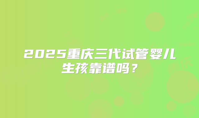 2025重庆三代试管婴儿生孩靠谱吗？