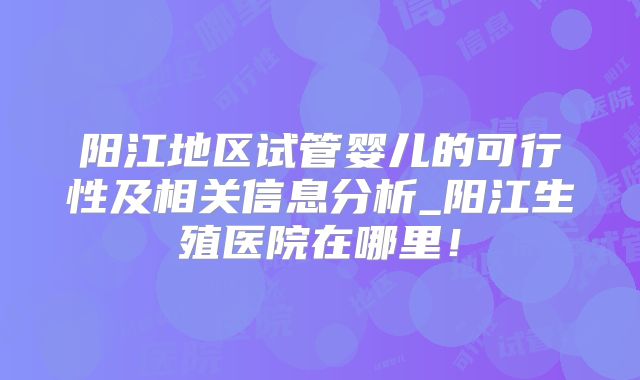 阳江地区试管婴儿的可行性及相关信息分析_阳江生殖医院在哪里！