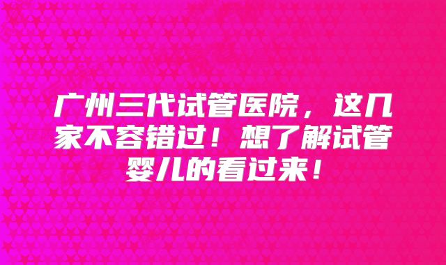广州三代试管医院，这几家不容错过！想了解试管婴儿的看过来！