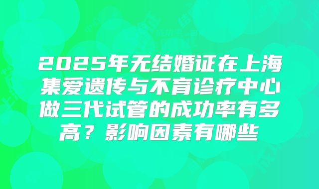 2025年无结婚证在上海集爱遗传与不育诊疗中心做三代试管的成功率有多高？影响因素有哪些