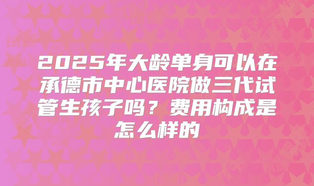 2025年大龄单身可以在承德市中心医院做三代试管生孩子吗?费用构成是怎么样的