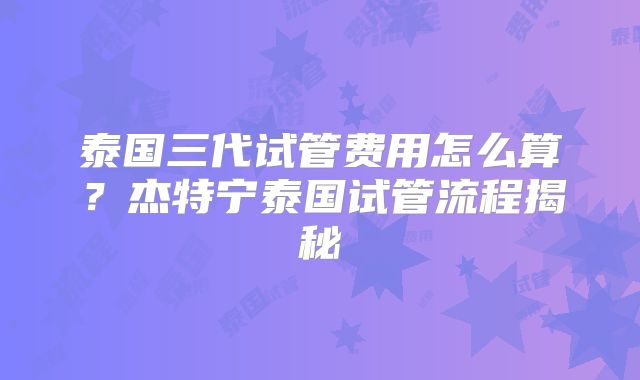 泰国三代试管费用怎么算？杰特宁泰国试管流程揭秘