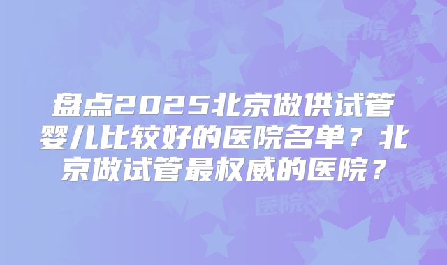 盘点2025北京做供试管婴儿比较好的医院名单?北京做试管最权威的医院?