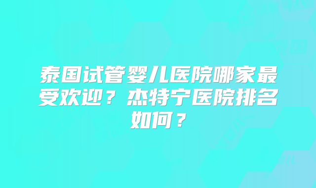 泰国试管婴儿医院哪家最受欢迎？杰特宁医院排名如何？