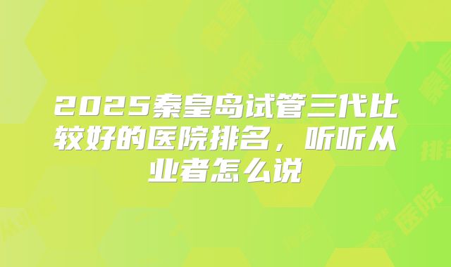 2025秦皇岛试管三代比较好的医院排名，听听从业者怎么说