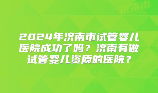 2024年济南市试管婴儿医院成功了吗？济南有做试管婴儿资质的医院？