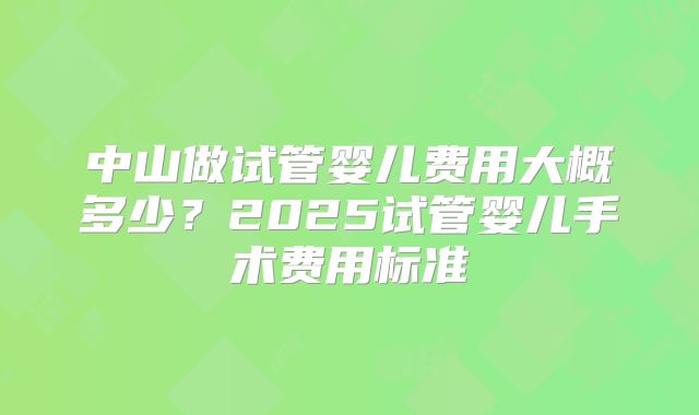 中山做试管婴儿费用大概多少?2025试管婴儿手术费用标准