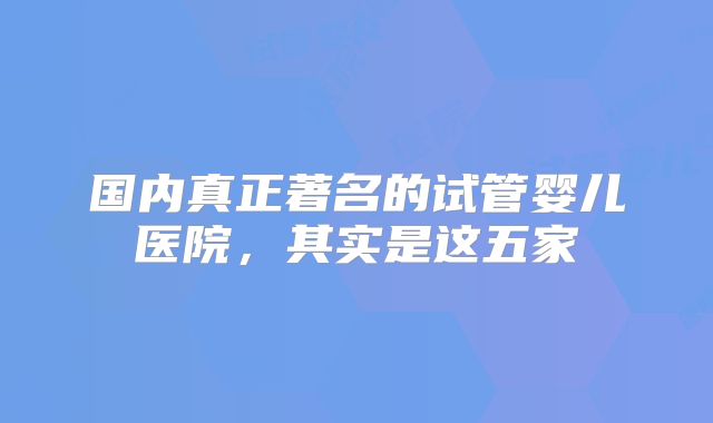国内真正著名的试管婴儿医院，其实是这五家