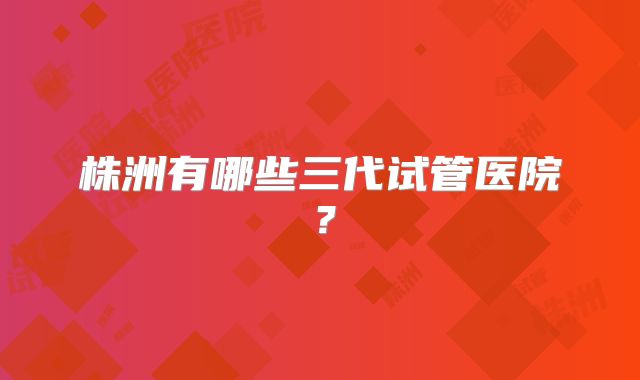 株洲有哪些三代试管医院？