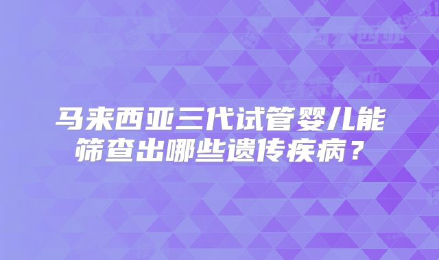 马来西亚三代试管婴儿能筛查出哪些遗传疾病?