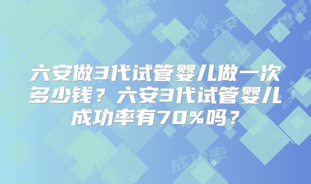 六安做3代试管婴儿做一次多少钱?六安3代试管婴儿成功率有70%吗?