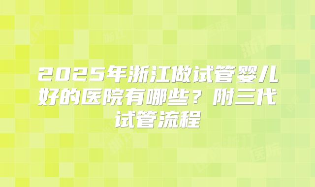 2025年浙江做试管婴儿好的医院有哪些？附三代试管流程