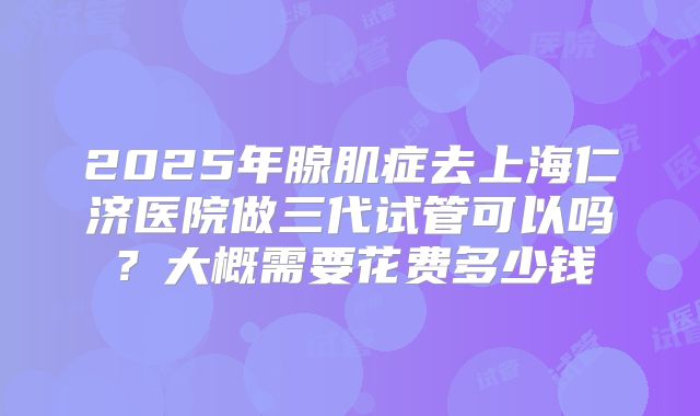 2025年腺肌症去上海仁济医院做三代试管可以吗?大概需要花费多少钱