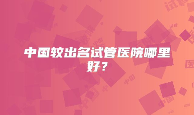 中国较出名试管医院哪里好？
