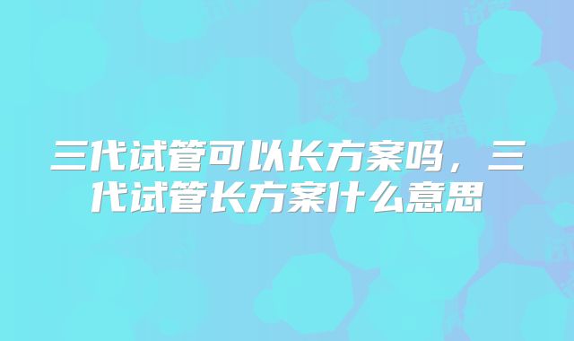 三代试管可以长方案吗,三代试管长方案什么意思