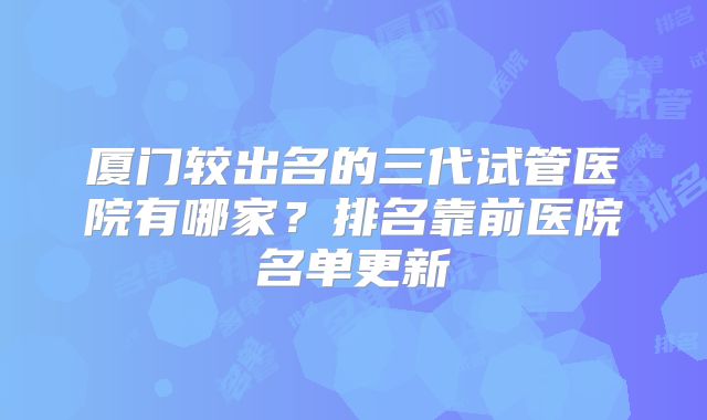 厦门较出名的三代试管医院有哪家？排名靠前医院名单更新