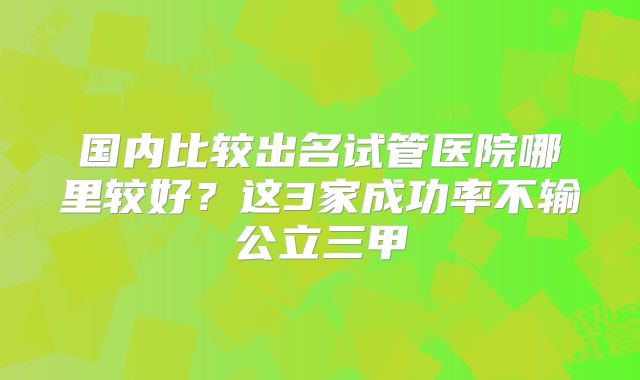 国内比较出名试管医院哪里较好？这3家成功率不输公立三甲
