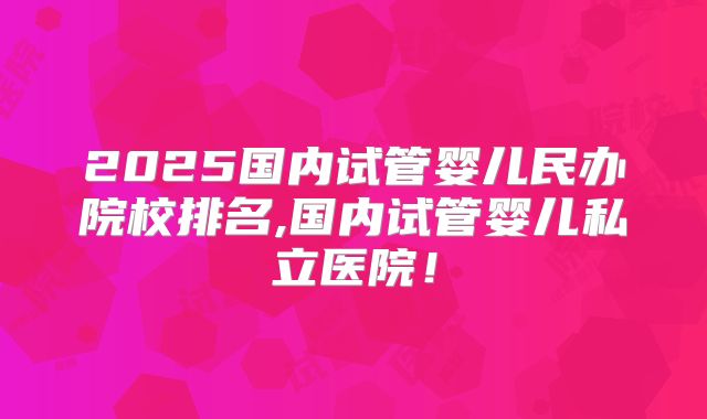 2025国内试管婴儿民办院校排名,国内试管婴儿私立医院！