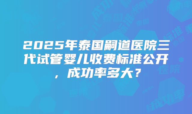 2025年泰国嗣道医院三代试管婴儿收费标准公开，成功率多大？