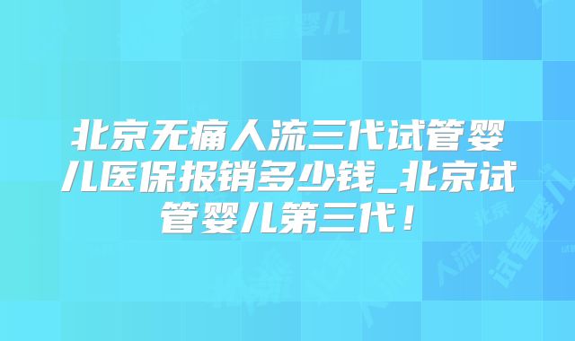 北京无痛人流三代试管婴儿医保报销多少钱_北京试管婴儿第三代！